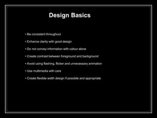 Design Basics
• Be consistent throughout
• Enhance clarity with good design
• Do not convey information with colour alone
• Create contrast between foreground and background
• Avoid using flashing, flicker and unnecessary animation
• Use multimedia with care
• Create flexible width design if possible and appropriate
 