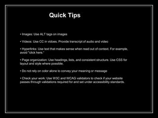 Quick Tips
• Images: Use ALT tags on images
• Videos: Use CC in vidoes. Provide transcript of audio and video
• Hyperlinks: Use text that makes sense when read out of context. For example,
avoid "click here.“
• Page organization: Use headings, lists, and consistent structure. Use CSS for
layout and style where possible.
• Do not rely on color alone to convey your meaning or message
• Check your work: Use W3C and WCAG validators to check if your website
passes through validations required for and set under accessibility standards.
 