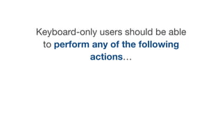 Keyboard-only users should be able
to perform any of the following
actions…
 