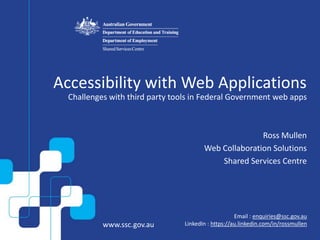 www.ssc.gov.au
Email : enquiries@ssc.gov.au
LinkedIn : https://au.linkedin.com/in/rossmullen
Accessibility with Web Applications
Challenges with third party tools in Federal Government web apps
Ross Mullen
Web Collaboration Solutions
Shared Services Centre
 
