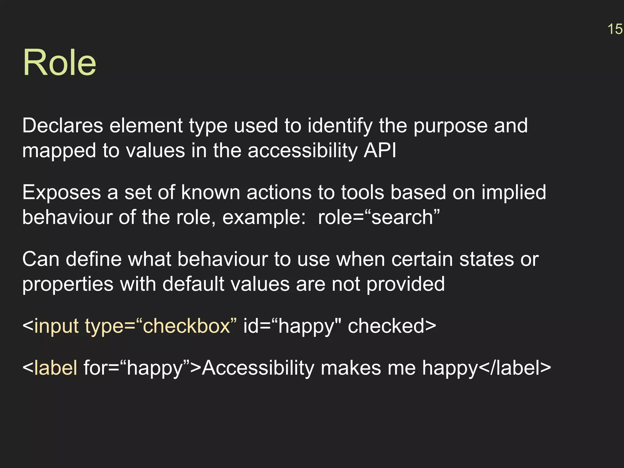 Role
Declares element type used to identify the purpose and
mapped to values in the accessibility API
Exposes a set of known actions to tools based on implied
behaviour of the role, example: role=“search”
Can define what behaviour to use when certain states or
properties with default values are not provided
<input type=“checkbox” id=“happy" checked>
<label for=“happy”>Accessibility makes me happy</label>
15
 