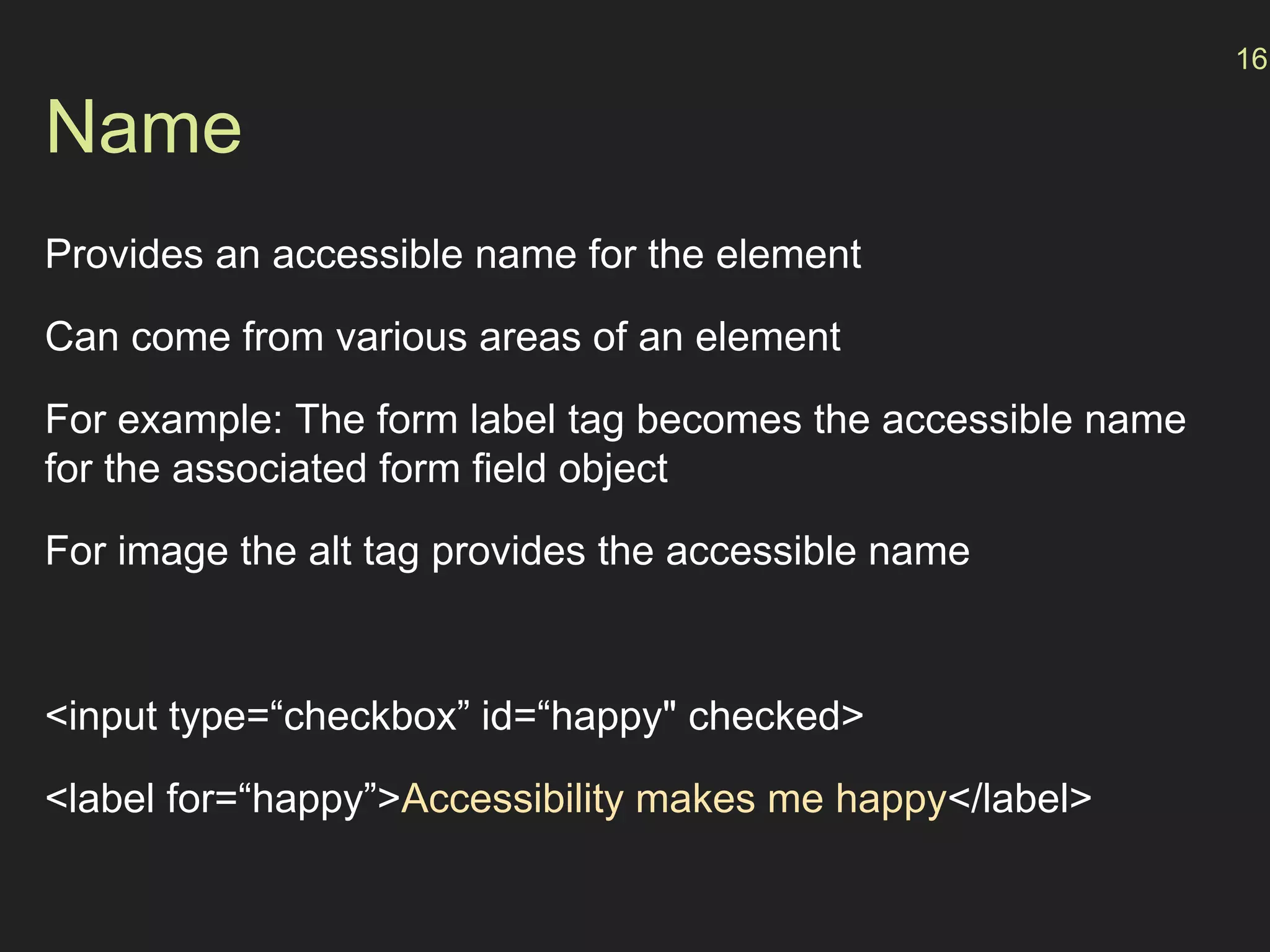 Name
Provides an accessible name for the element
Can come from various areas of an element
For example: The form label tag becomes the accessible name
for the associated form field object
For image the alt tag provides the accessible name
<input type=“checkbox” id=“happy" checked>
<label for=“happy”>Accessibility makes me happy</label>
16
 