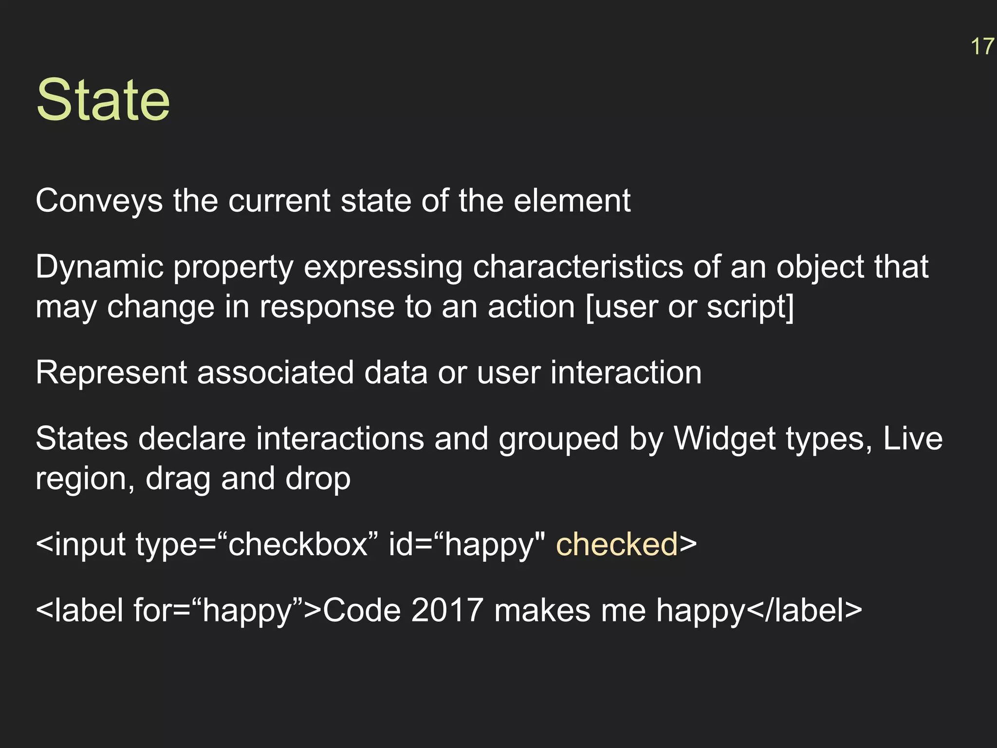 State
Conveys the current state of the element
Dynamic property expressing characteristics of an object that
may change in response to an action [user or script]
Represent associated data or user interaction
States declare interactions and grouped by Widget types, Live
region, drag and drop
<input type=“checkbox” id=“happy" checked>
<label for=“happy”>Code 2017 makes me happy</label>
17
 