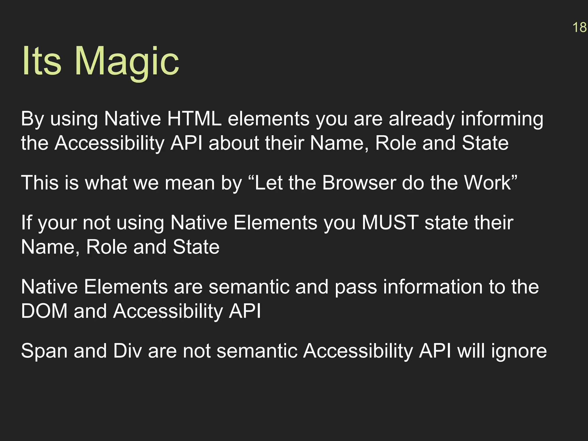 Its Magic
By using Native HTML elements you are already informing
the Accessibility API about their Name, Role and State
This is what we mean by “Let the Browser do the Work”
If your not using Native Elements you MUST state their
Name, Role and State
Native Elements are semantic and pass information to the
DOM and Accessibility API
Span and Div are not semantic Accessibility API will ignore
18
 
