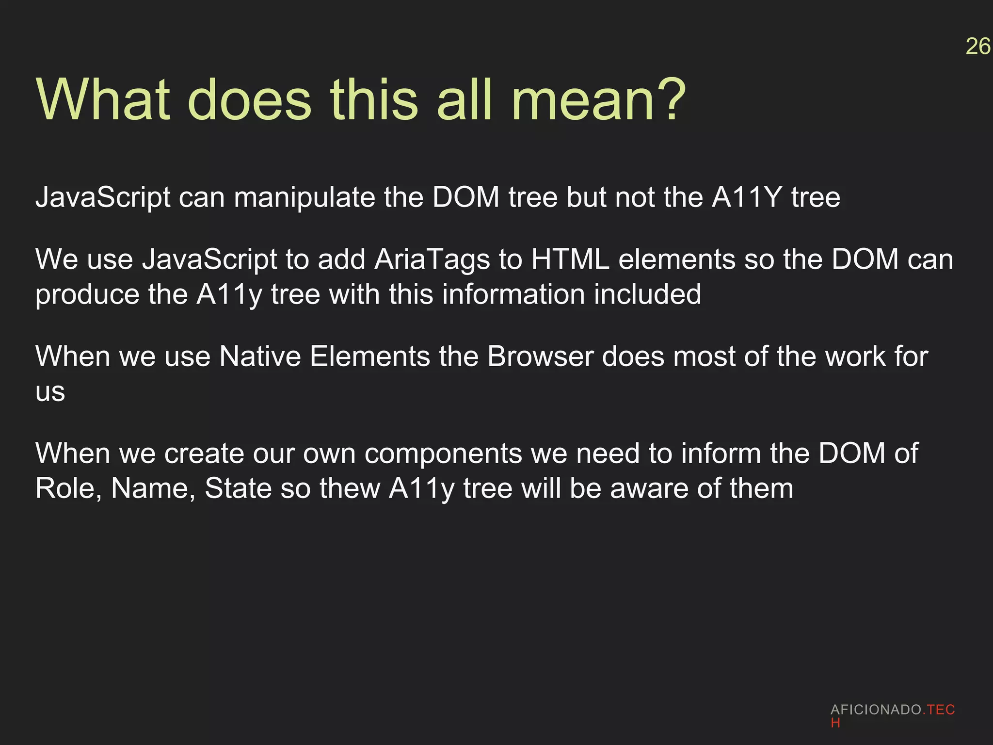 What does this all mean?
JavaScript can manipulate the DOM tree but not the A11Y tree
We use JavaScript to add AriaTags to HTML elements so the DOM can
produce the A11y tree with this information included
When we use Native Elements the Browser does most of the work for
us
When we create our own components we need to inform the DOM of
Role, Name, State so thew A11y tree will be aware of them
AFICIONADO.TEC
H
26
 