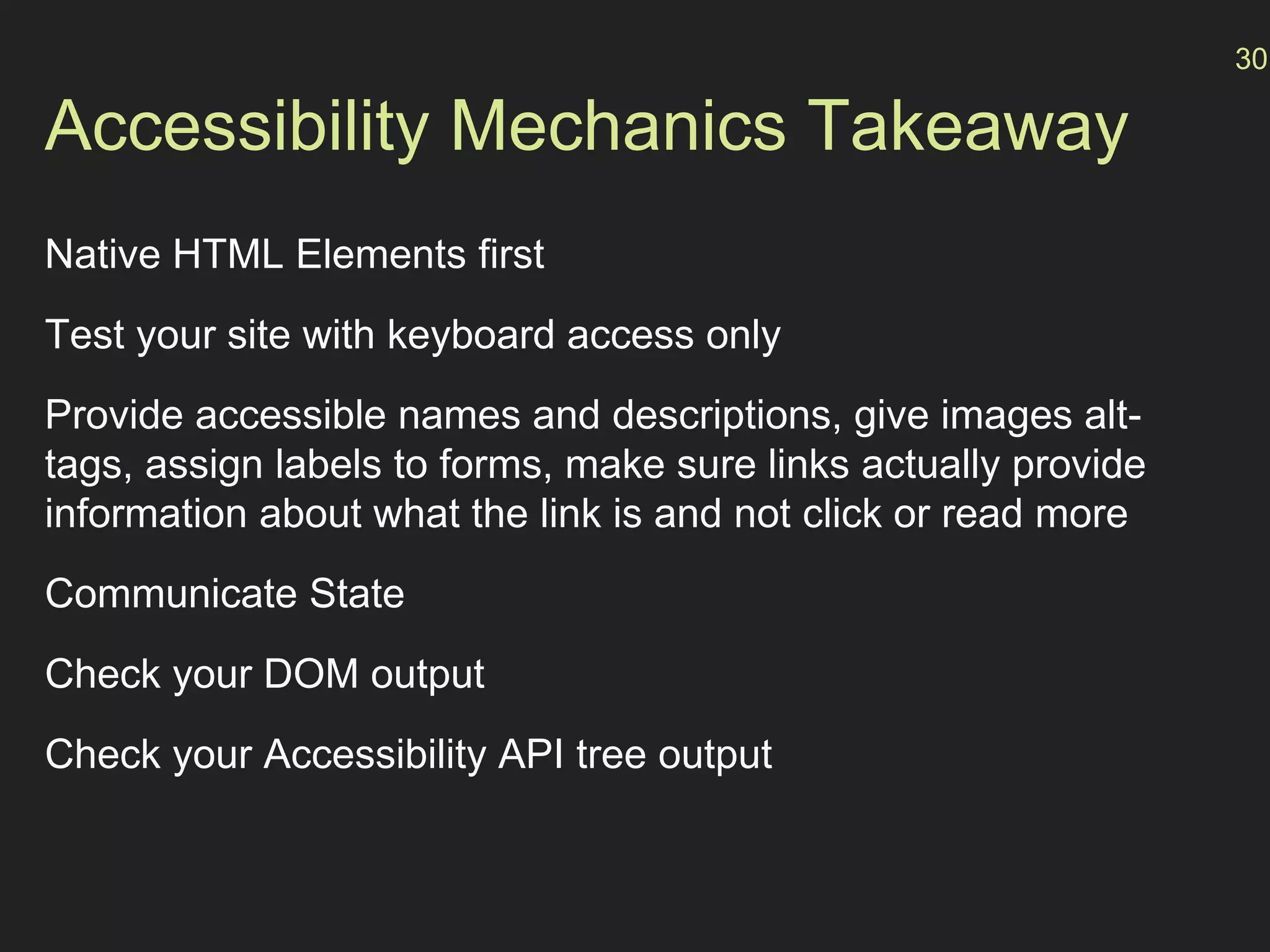 Accessibility Mechanics Takeaway
Native HTML Elements first
Test your site with keyboard access only
Provide accessible names and descriptions, give images alt-
tags, assign labels to forms, make sure links actually provide
information about what the link is and not click or read more
Communicate State
Check your DOM output
Check your Accessibility API tree output
30
 