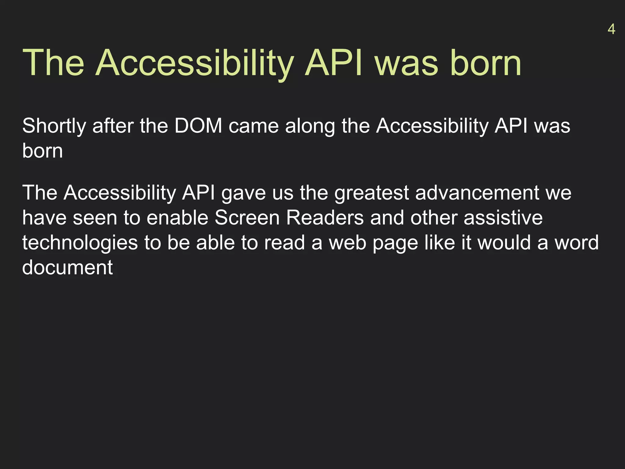 The Accessibility API was born
Shortly after the DOM came along the Accessibility API was
born
The Accessibility API gave us the greatest advancement we
have seen to enable Screen Readers and other assistive
technologies to be able to read a web page like it would a word
document
4
 
