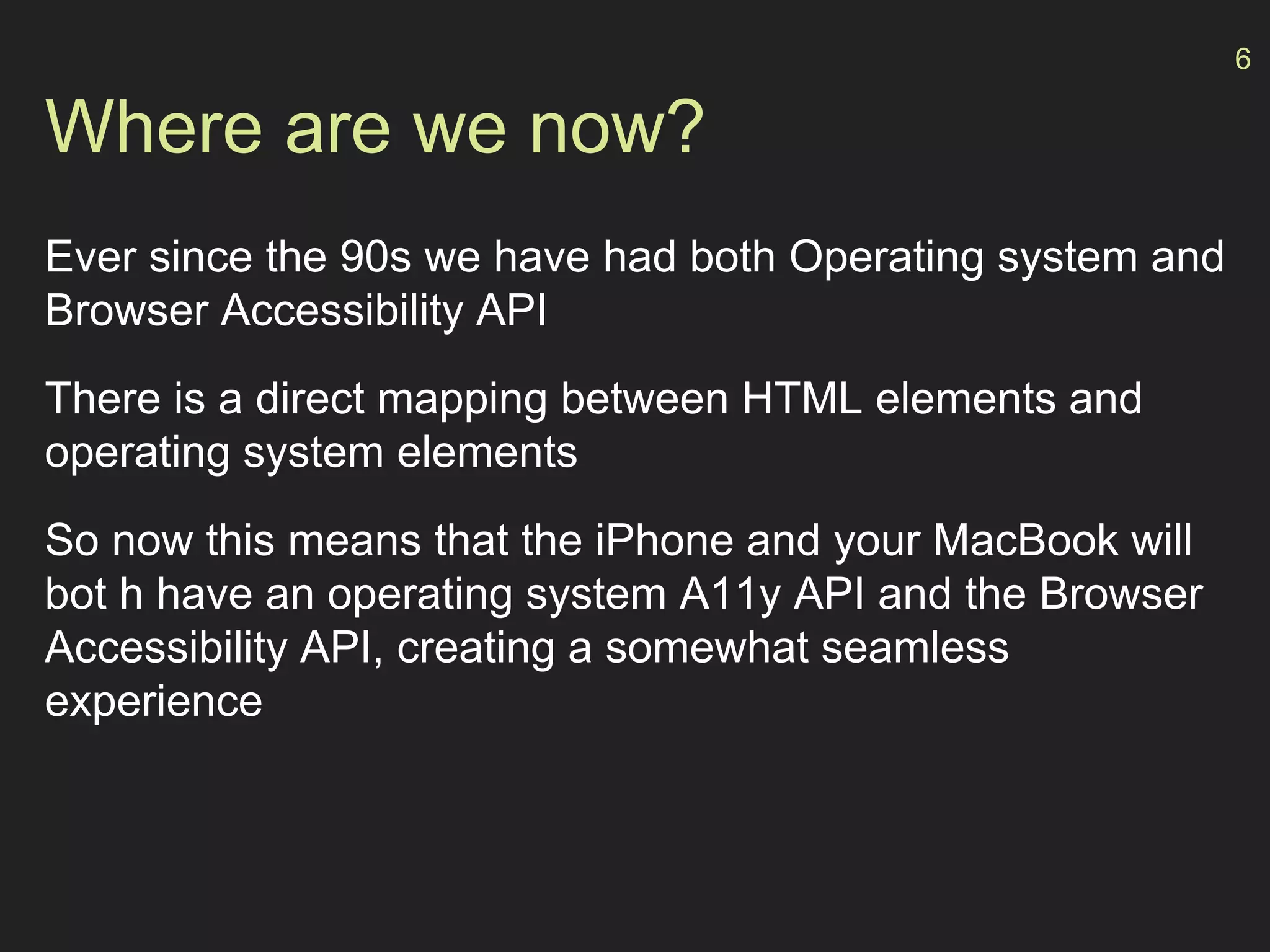 Where are we now?
Ever since the 90s we have had both Operating system and
Browser Accessibility API
There is a direct mapping between HTML elements and
operating system elements
So now this means that the iPhone and your MacBook will
bot h have an operating system A11y API and the Browser
Accessibility API, creating a somewhat seamless
experience
6
 