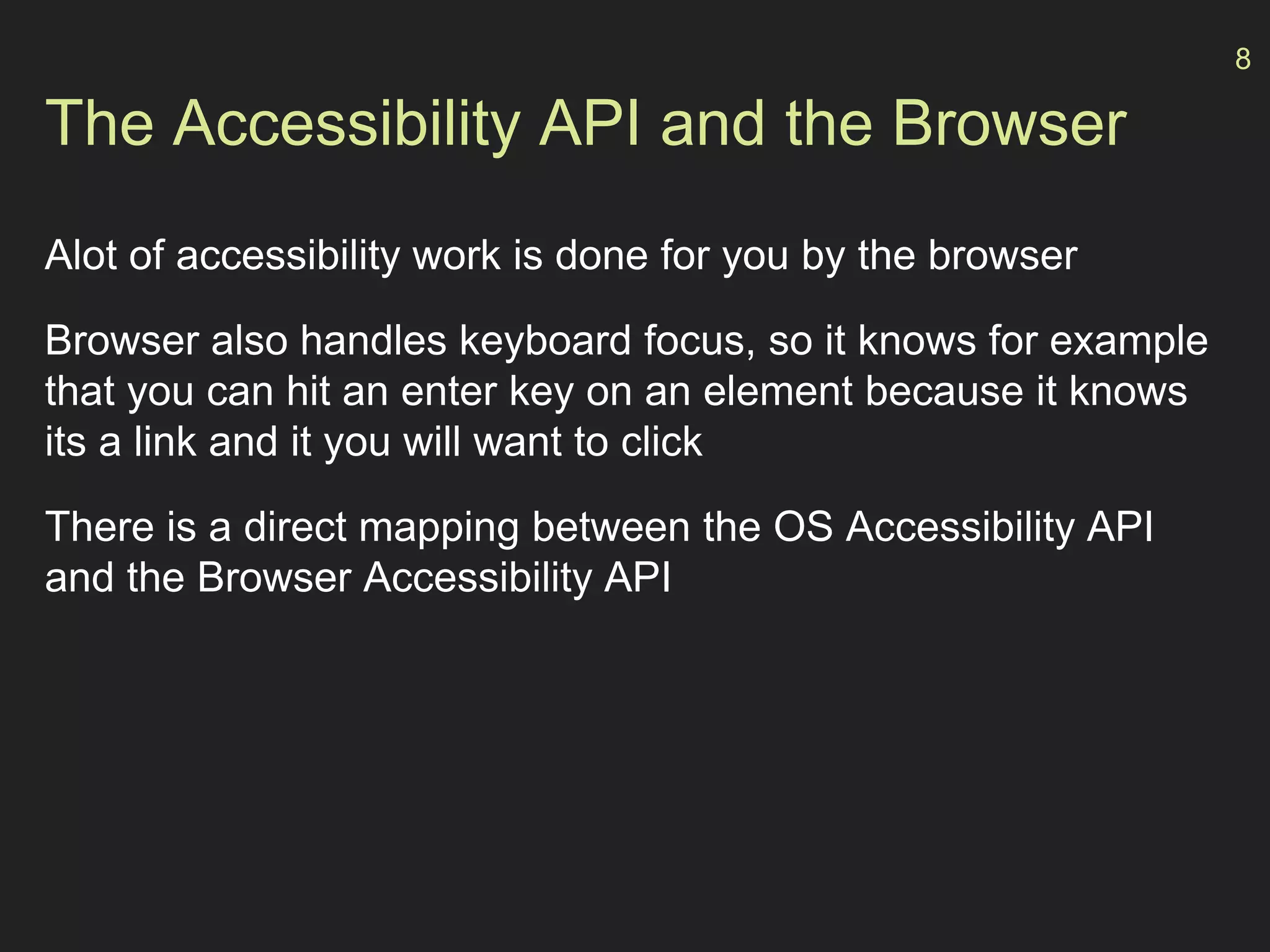 The Accessibility API and the Browser
Alot of accessibility work is done for you by the browser
Browser also handles keyboard focus, so it knows for example
that you can hit an enter key on an element because it knows
its a link and it you will want to click
There is a direct mapping between the OS Accessibility API
and the Browser Accessibility API
8
 