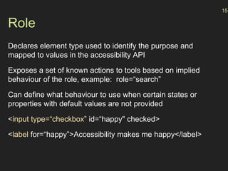 Role
Declares element type used to identify the purpose and
mapped to values in the accessibility API
Exposes a set of known actions to tools based on implied
behaviour of the role, example: role=“search”
Can define what behaviour to use when certain states or
properties with default values are not provided
<input type=“checkbox” id=“happy" checked>
<label for=“happy”>Accessibility makes me happy</label>
15
 