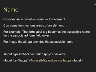 Name
Provides an accessible name for the element
Can come from various areas of an element
For example: The form label tag becomes the accessible name
for the associated form field object
For image the alt tag provides the accessible name
<input type=“checkbox” id=“happy" checked>
<label for=“happy”>Accessibility makes me happy</label>
16
 