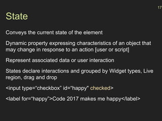 State
Conveys the current state of the element
Dynamic property expressing characteristics of an object that
may change in response to an action [user or script]
Represent associated data or user interaction
States declare interactions and grouped by Widget types, Live
region, drag and drop
<input type=“checkbox” id=“happy" checked>
<label for=“happy”>Code 2017 makes me happy</label>
17
 