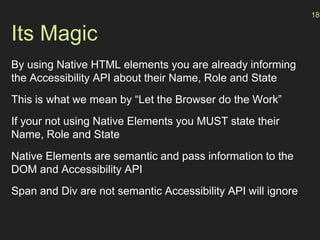 Its Magic
By using Native HTML elements you are already informing
the Accessibility API about their Name, Role and State
This is what we mean by “Let the Browser do the Work”
If your not using Native Elements you MUST state their
Name, Role and State
Native Elements are semantic and pass information to the
DOM and Accessibility API
Span and Div are not semantic Accessibility API will ignore
18
 