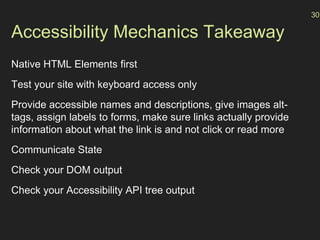 Accessibility Mechanics Takeaway
Native HTML Elements first
Test your site with keyboard access only
Provide accessible names and descriptions, give images alt-
tags, assign labels to forms, make sure links actually provide
information about what the link is and not click or read more
Communicate State
Check your DOM output
Check your Accessibility API tree output
30
 