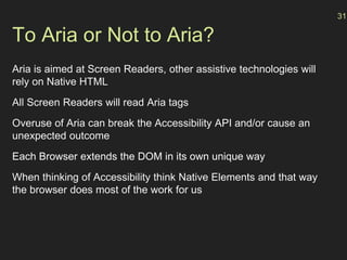 To Aria or Not to Aria?
Aria is aimed at Screen Readers, other assistive technologies will
rely on Native HTML
All Screen Readers will read Aria tags
Overuse of Aria can break the Accessibility API and/or cause an
unexpected outcome
Each Browser extends the DOM in its own unique way
When thinking of Accessibility think Native Elements and that way
the browser does most of the work for us
31
 