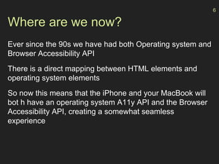 Where are we now?
Ever since the 90s we have had both Operating system and
Browser Accessibility API
There is a direct mapping between HTML elements and
operating system elements
So now this means that the iPhone and your MacBook will
bot h have an operating system A11y API and the Browser
Accessibility API, creating a somewhat seamless
experience
6
 