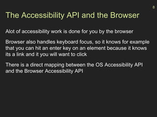The Accessibility API and the Browser
Alot of accessibility work is done for you by the browser
Browser also handles keyboard focus, so it knows for example
that you can hit an enter key on an element because it knows
its a link and it you will want to click
There is a direct mapping between the OS Accessibility API
and the Browser Accessibility API
8
 
