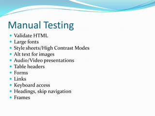 Manual Testing
   Validate HTML
   Large fonts
   Style sheets/High Contrast Modes
   Alt text for images
   Audio/Video presentations
   Table headers
   Forms
   Links
   Keyboard access
   Headings, skip navigation
   Frames
 