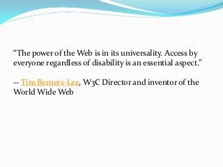 “The power of the Web is in its universality. Access by
everyone regardless of disability is an essential aspect.”

-- Tim Berners-Lee, W3C Director and inventor of the
World Wide Web
 