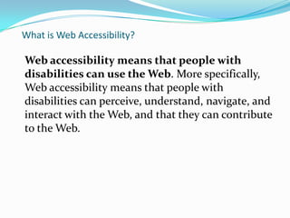 What is Web Accessibility?

Web accessibility means that people with
disabilities can use the Web. More
specifically, Web accessibility means that people
with disabilities can
perceive, understand, navigate, and interact with
the Web, and that they can contribute to the Web.
 