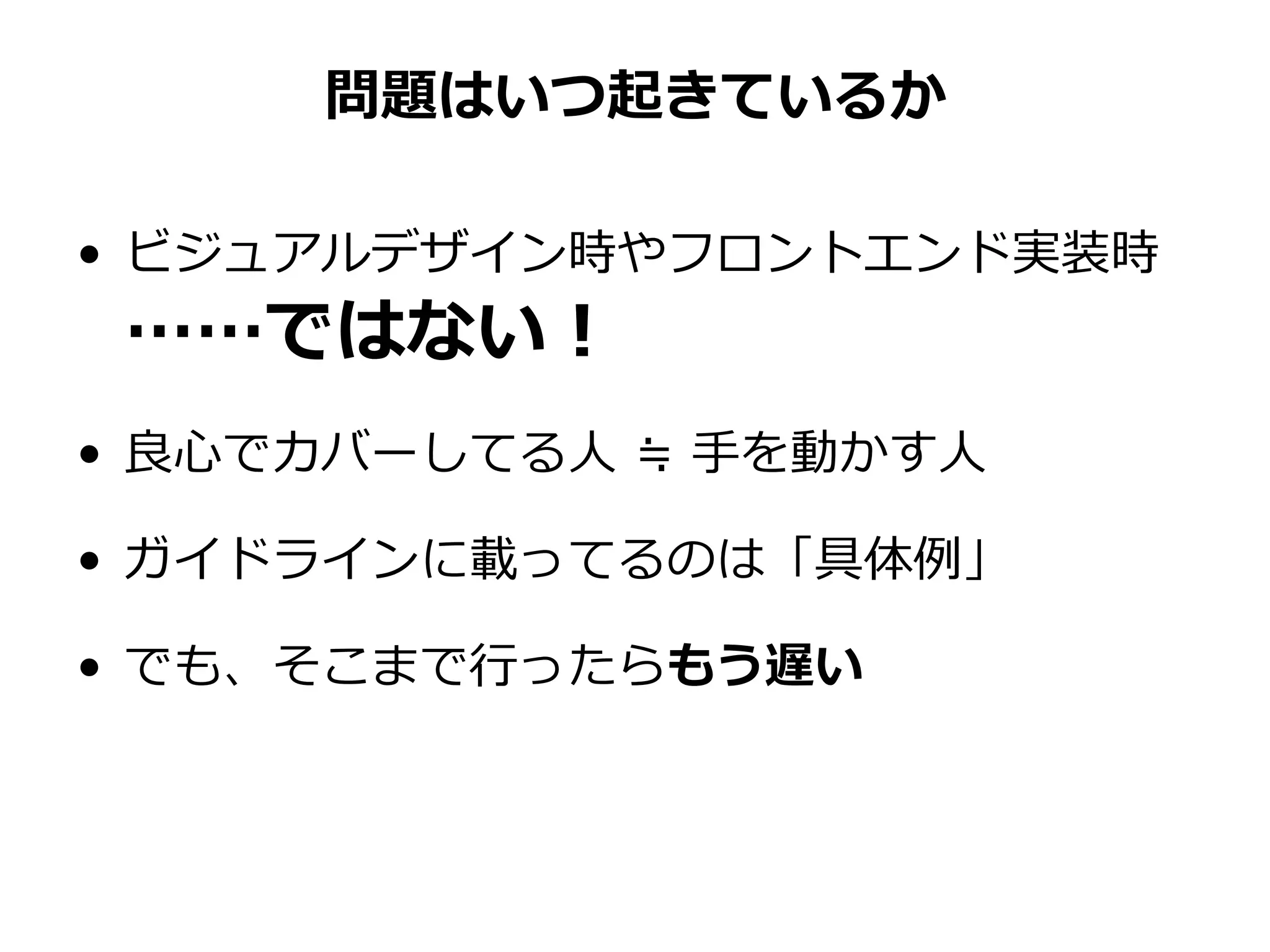 問題はいつ起きているか
• ビジュアルデザイン時やフロントエンド実装時
……ではない！
• 良心でカバーしてる人 ≒ 手を動かす人
• ガイドラインに載ってるのは「具体例」
• でも、そこまで行ったらもう遅い
 
