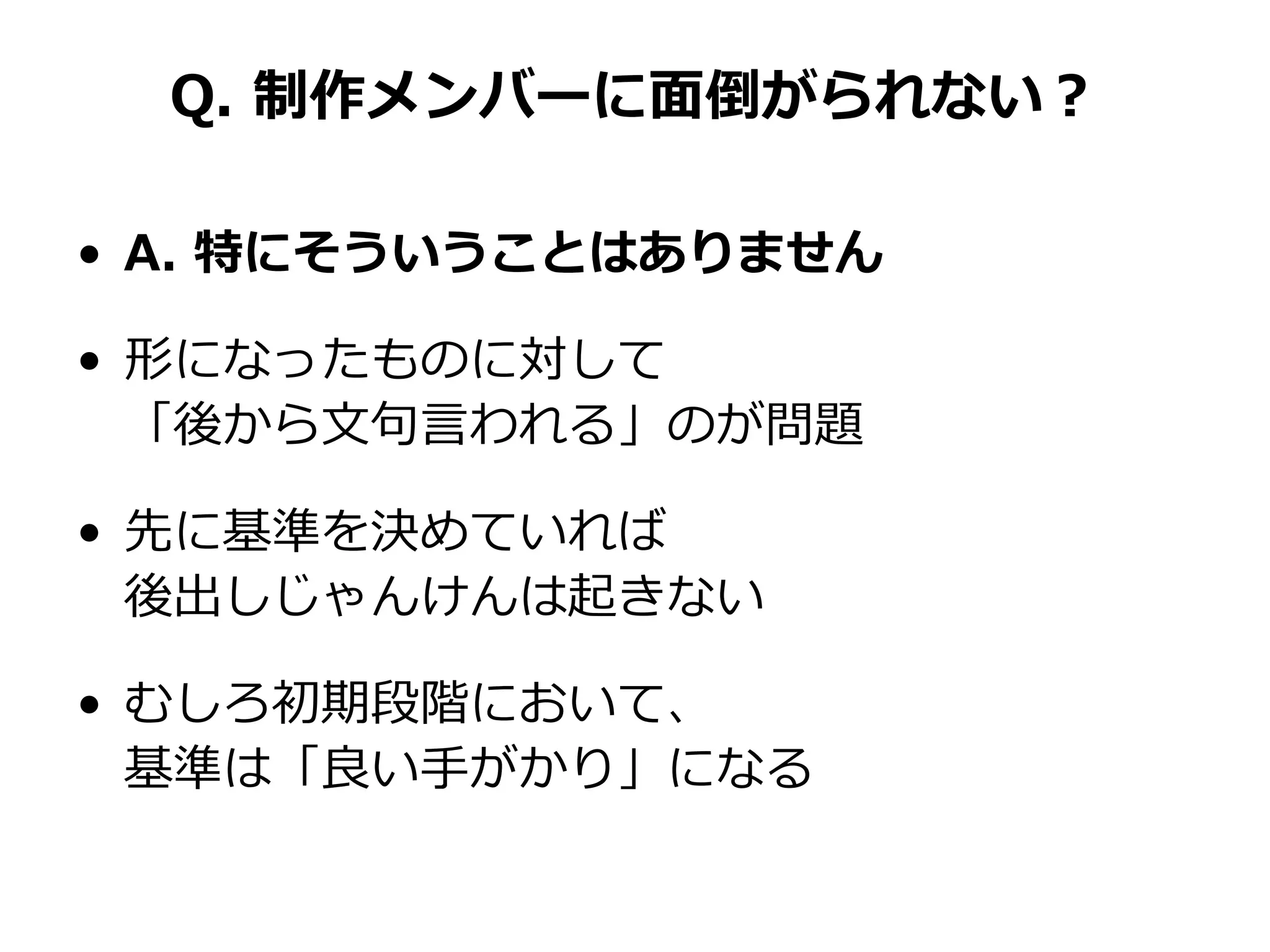 Q. 制作メンバーに面倒がられない？
• A. 特にそういうことはありません
• 形になったものに対して
「後から文句言われる」のが問題
• 先に基準を決めていれば
後出しじゃんけんは起きない
• むしろ初期段階において、
基準は「良い手がかり」になる
 