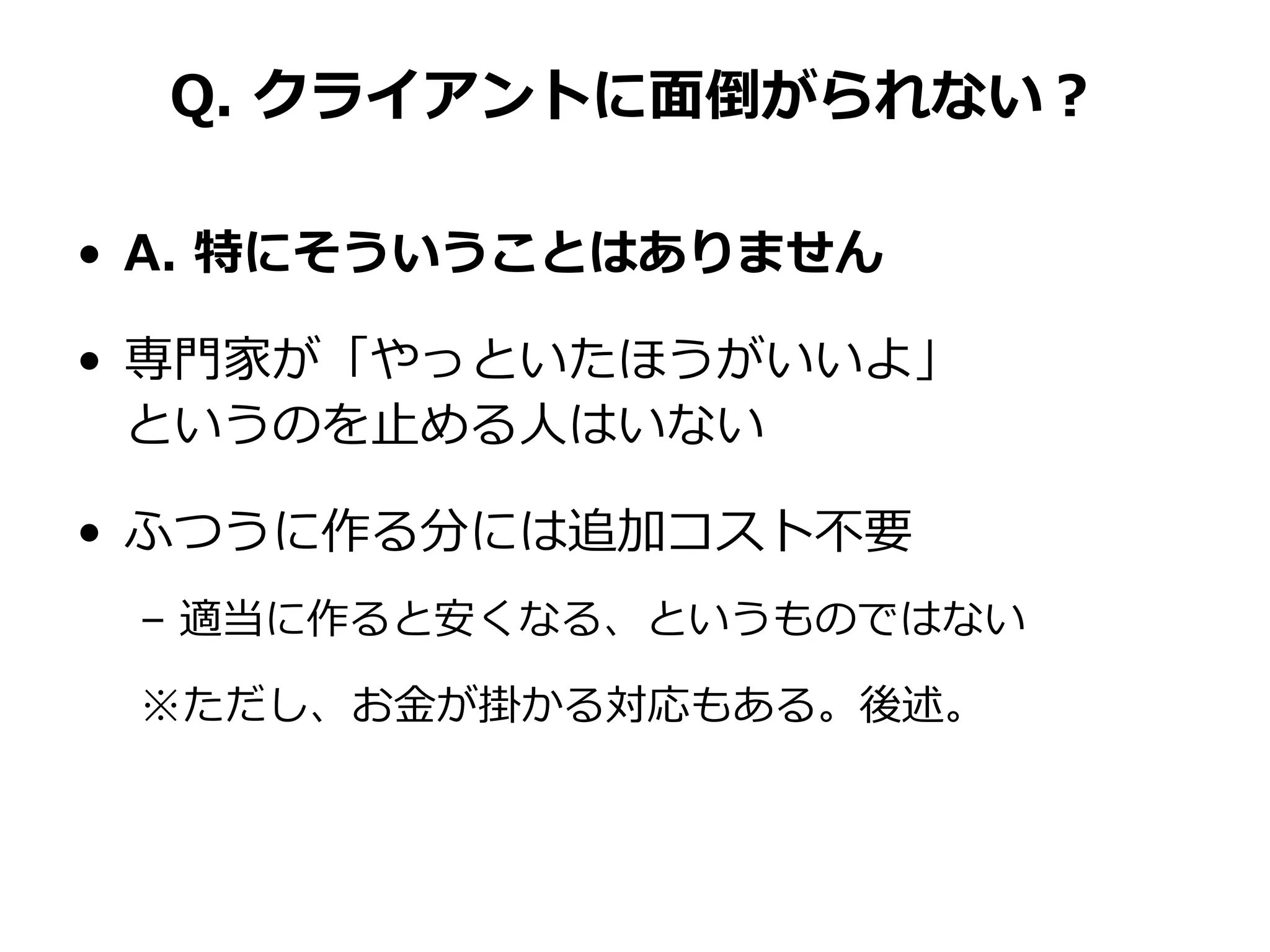 Q. クライアントに面倒がられない？
• A. 特にそういうことはありません
• 専門家が「やっといたほうがいいよ」
というのを止める人はいない
• ふつうに作る分には追加コスト不要
– 適当に作ると安くなる、というものではない
※ただし、お金が掛かる対応もある。後述。
 