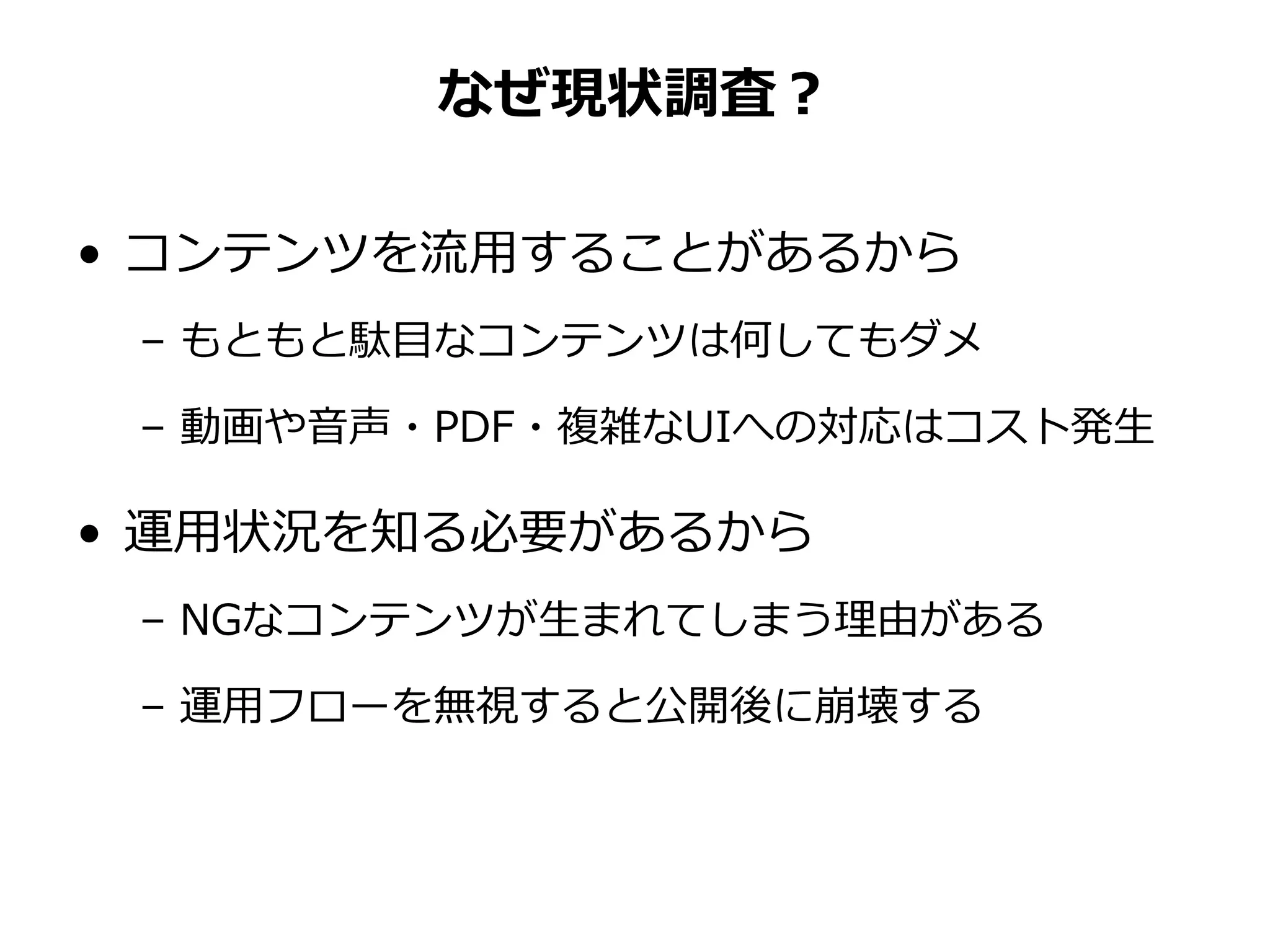 なぜ現状調査？
• コンテンツを流用することがあるから
– もともと駄目なコンテンツは何してもダメ
– 動画や音声・PDF・複雑なUIへの対応はコスト発生
• 運用状況を知る必要があるから
– NGなコンテンツが生まれてしまう理由がある
– 運用フローを無視すると公開後に崩壊する
 