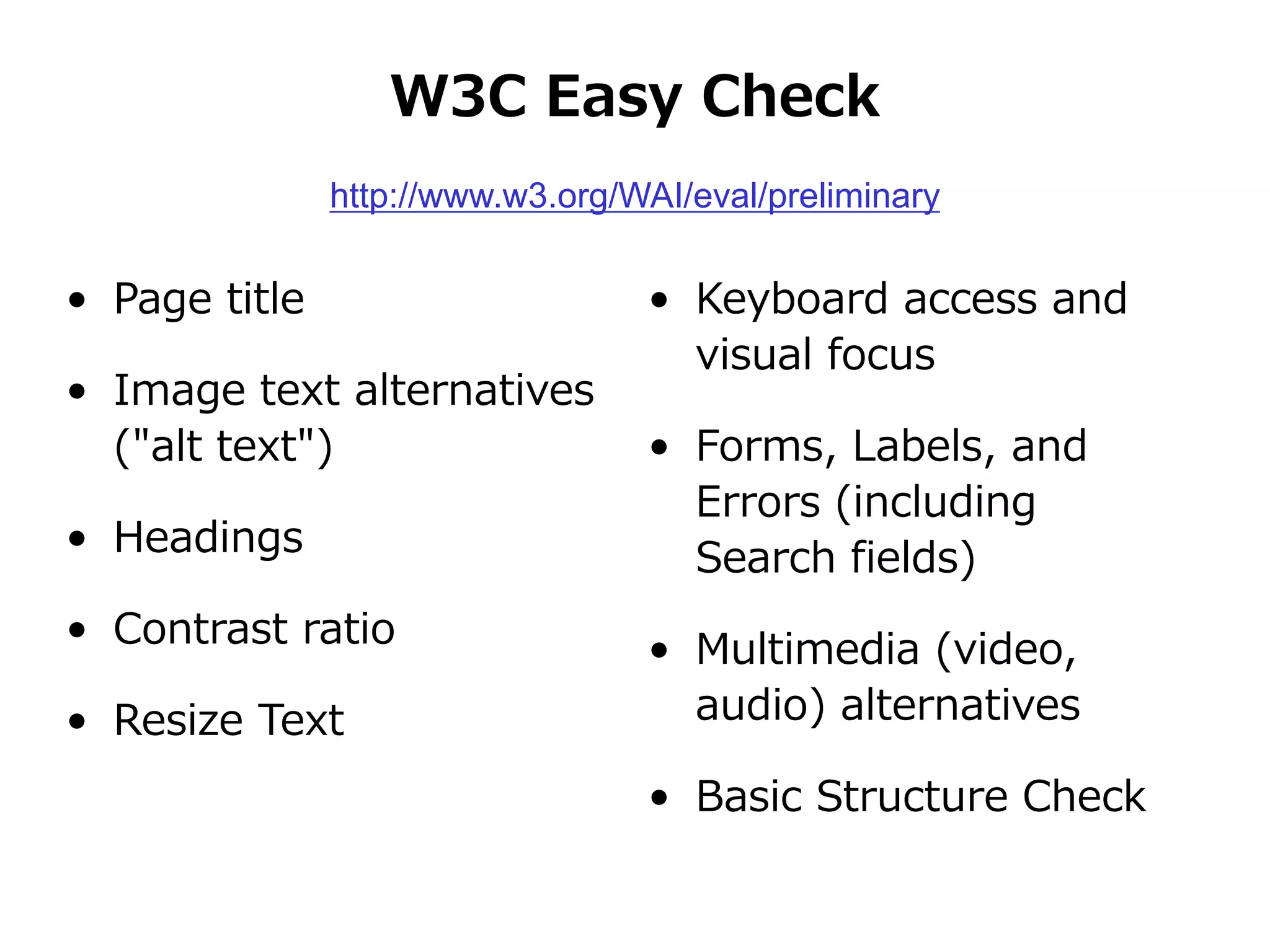 W3C Easy Check
• Page title
• Image text alternatives
("alt text")
• Headings
• Contrast ratio
• Resize Text
• Keyboard access and
visual focus
• Forms, Labels, and
Errors (including
Search fields)
• Multimedia (video,
audio) alternatives
• Basic Structure Check
http://www.w3.org/WAI/eval/preliminary
 