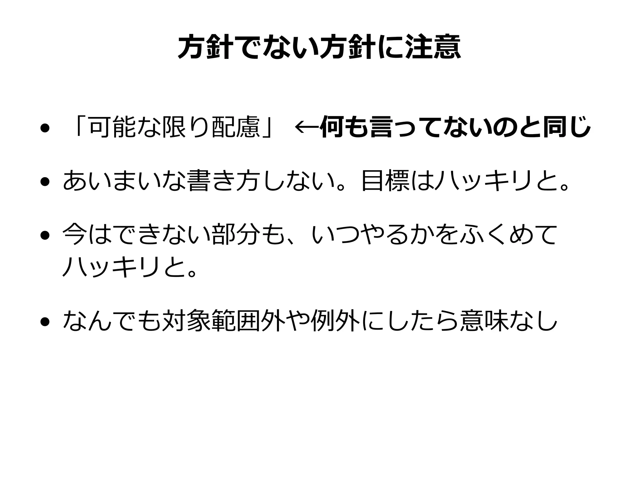 方針でない方針に注意
• 「可能な限り配慮」 ←何も言ってないのと同じ
• あいまいな書き方しない。目標はハッキリと。
• 今はできない部分も、いつやるかをふくめて
ハッキリと。
• なんでも対象範囲外や例外にしたら意味なし
 
