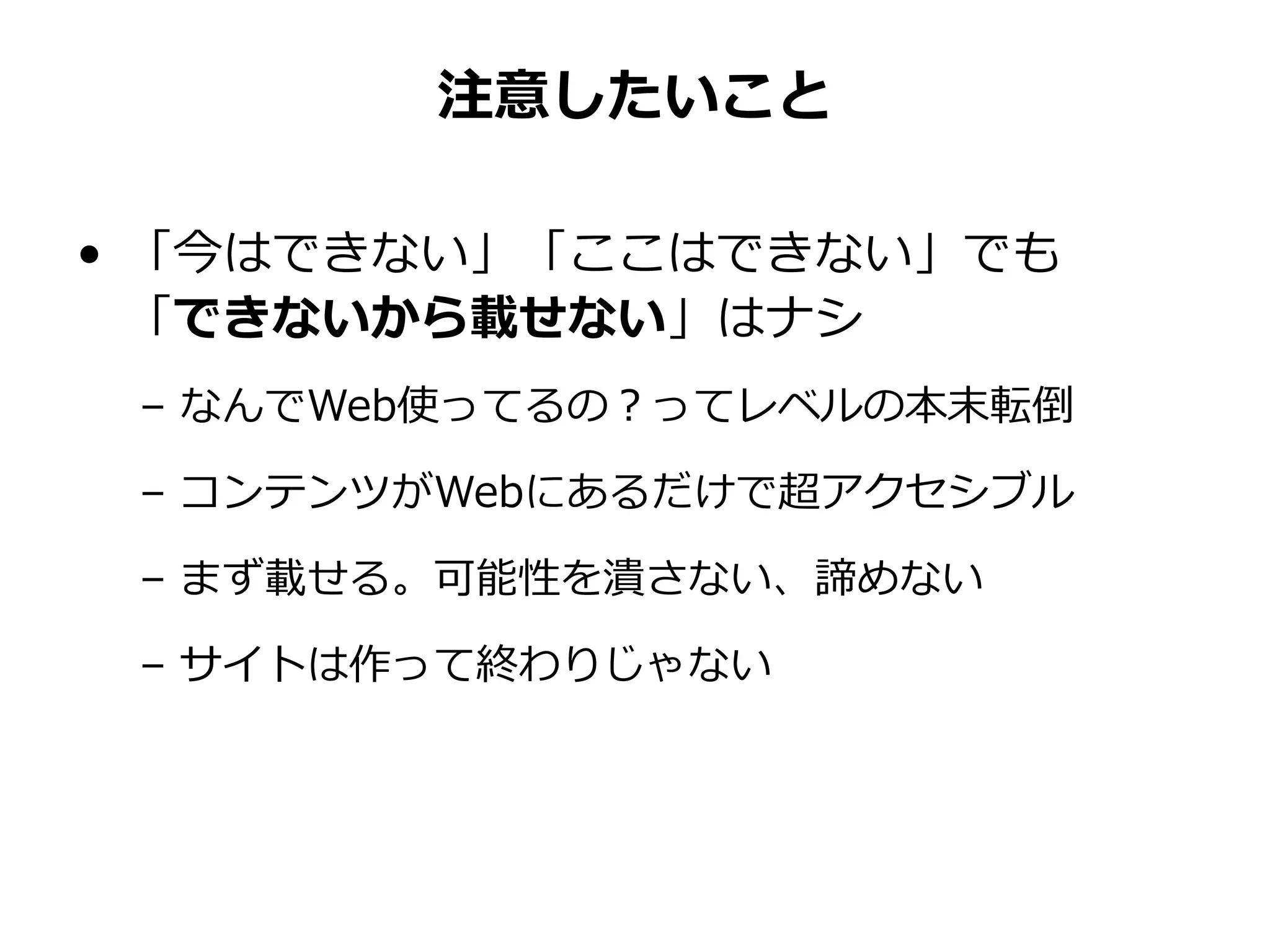 注意したいこと
• 「今はできない」「ここはできない」でも
「できないから載せない」はナシ
– なんでWeb使ってるの？ってレベルの本末転倒
– コンテンツがWebにあるだけで超アクセシブル
– まず載せる。可能性を潰さない、諦めない
– サイトは作って終わりじゃない
 