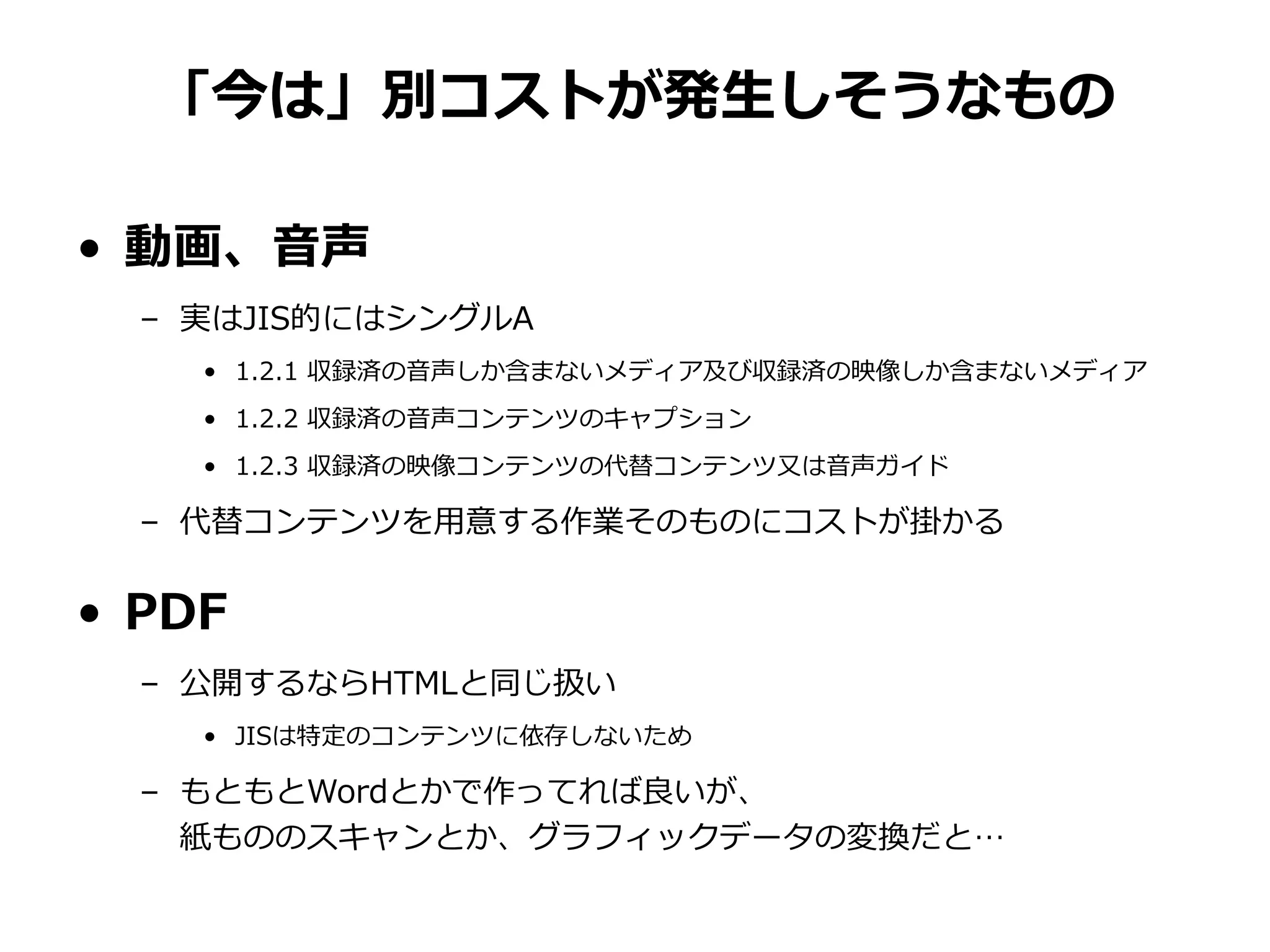 「今は」別コストが発生しそうなもの
• 動画、音声
– 実はJIS的にはシングルA
• 1.2.1 収録済の音声しか含まないメディア及び収録済の映像しか含まないメディア
• 1.2.2 収録済の音声コンテンツのキャプション
• 1.2.3 収録済の映像コンテンツの代替コンテンツ又は音声ガイド
– 代替コンテンツを用意する作業そのものにコストが掛かる
• PDF
– 公開するならHTMLと同じ扱い
• JISは特定のコンテンツに依存しないため
– もともとWordとかで作ってれば良いが、
紙もののスキャンとか、グラフィックデータの変換だと…
 