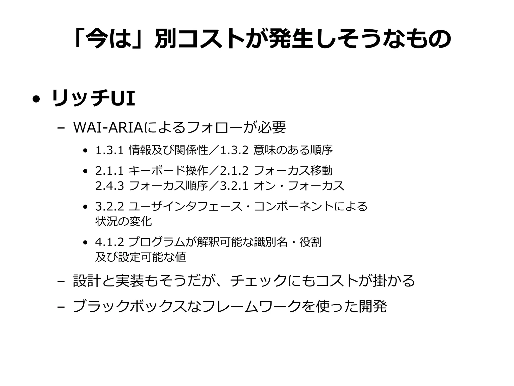 「今は」別コストが発生しそうなもの
• リッチUI
– WAI-ARIAによるフォローが必要
• 1.3.1 情報及び関係性／1.3.2 意味のある順序
• 2.1.1 キーボード操作／2.1.2 フォーカス移動
2.4.3 フォーカス順序／3.2.1 オン・フォーカス
• 3.2.2 ユーザインタフェース・コンポーネントによる
状況の変化
• 4.1.2 プログラムが解釈可能な識別名・役割
及び設定可能な値
– 設計と実装もそうだが、チェックにもコストが掛かる
– ブラックボックスなフレームワークを使った開発
 