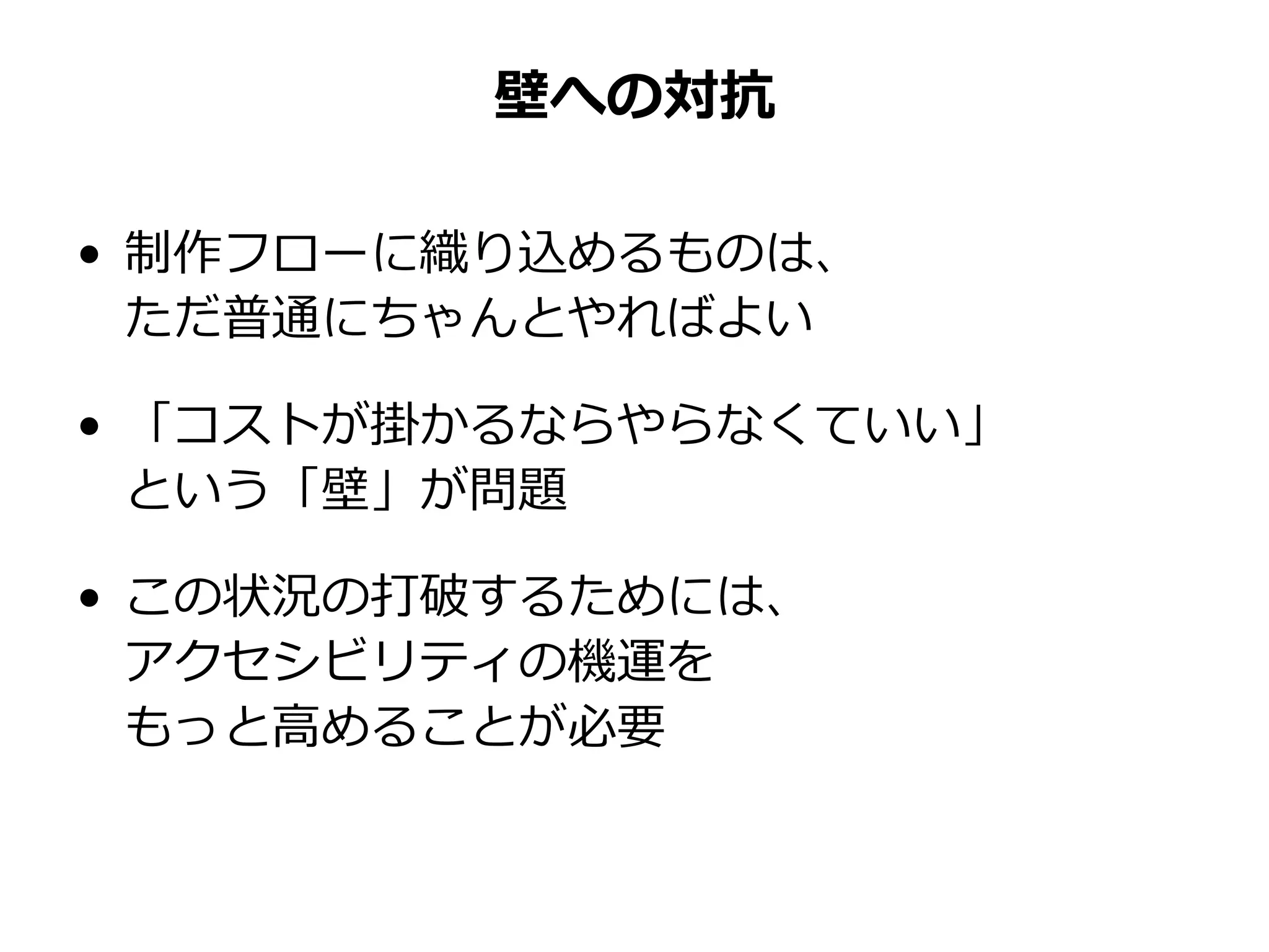 壁への対抗
• 制作フローに織り込めるものは、
ただ普通にちゃんとやればよい
• 「コストが掛かるならやらなくていい」
という「壁」が問題
• この状況の打破するためには、
アクセシビリティの機運を
もっと高めることが必要
 