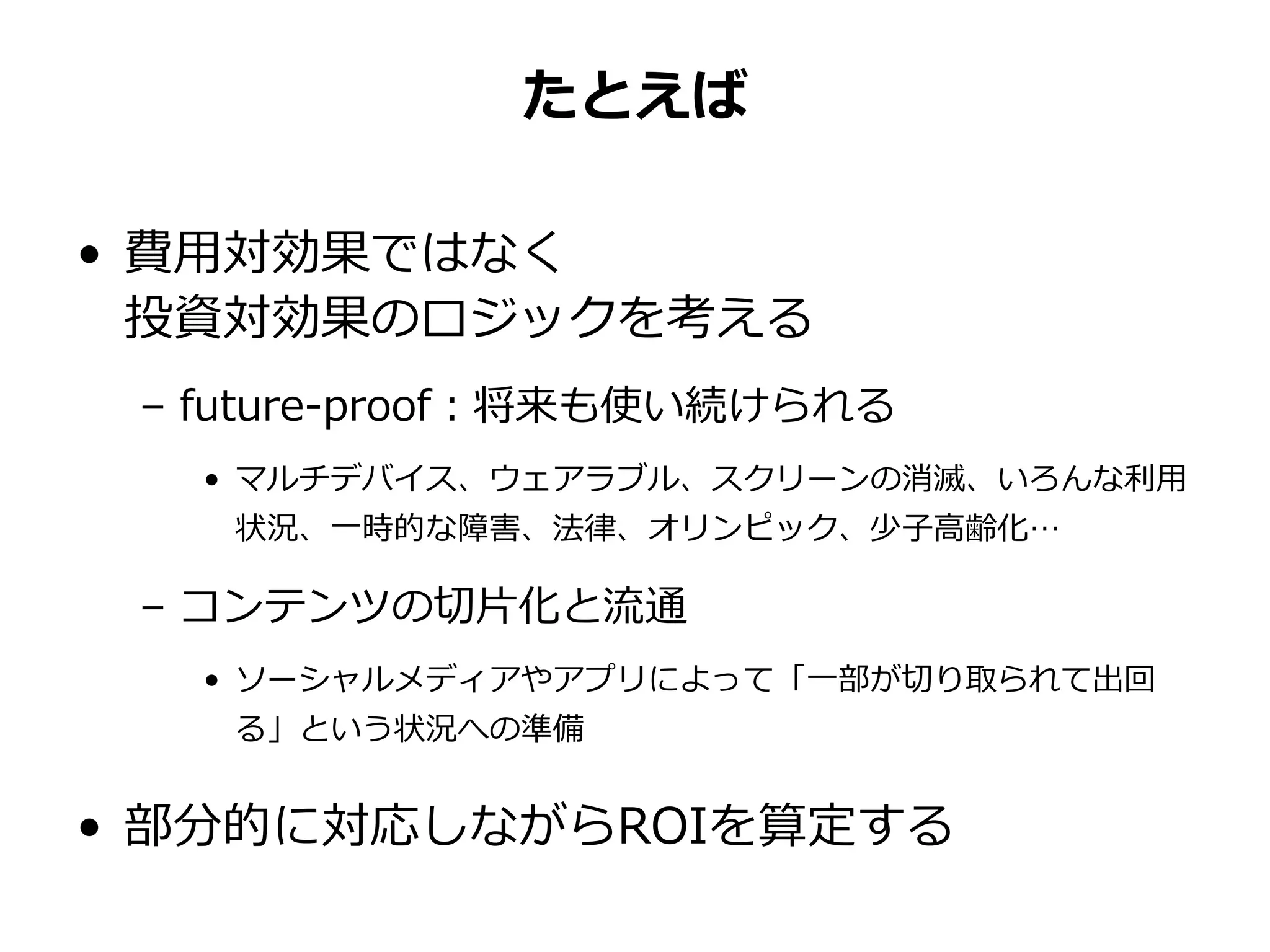 たとえば
• 費用対効果ではなく
投資対効果のロジックを考える
– future-proof：将来も使い続けられる
• マルチデバイス、ウェアラブル、スクリーンの消滅、いろんな利用
状況、一時的な障害、法律、オリンピック、少子高齢化…
– コンテンツの切片化と流通
• ソーシャルメディアやアプリによって「一部が切り取られて出回
る」という状況への準備
• 部分的に対応しながらROIを算定する
 