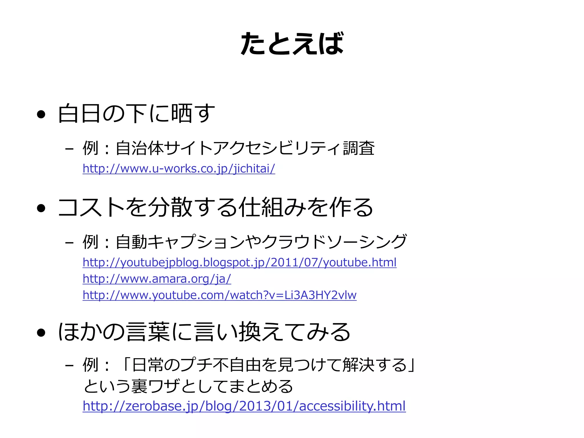 たとえば
• 白日の下に晒す
– 例：自治体サイトアクセシビリティ調査
http://www.u-works.co.jp/jichitai/
• コストを分散する仕組みを作る
– 例：自動キャプションやクラウドソーシング
http://youtubejpblog.blogspot.jp/2011/07/youtube.html
http://www.amara.org/ja/
http://www.youtube.com/watch?v=Li3A3HY2vlw
• ほかの言葉に言い換えてみる
– 例：「日常のプチ不自由を見つけて解決する」
という裏ワザとしてまとめる
http://zerobase.jp/blog/2013/01/accessibility.html
 
