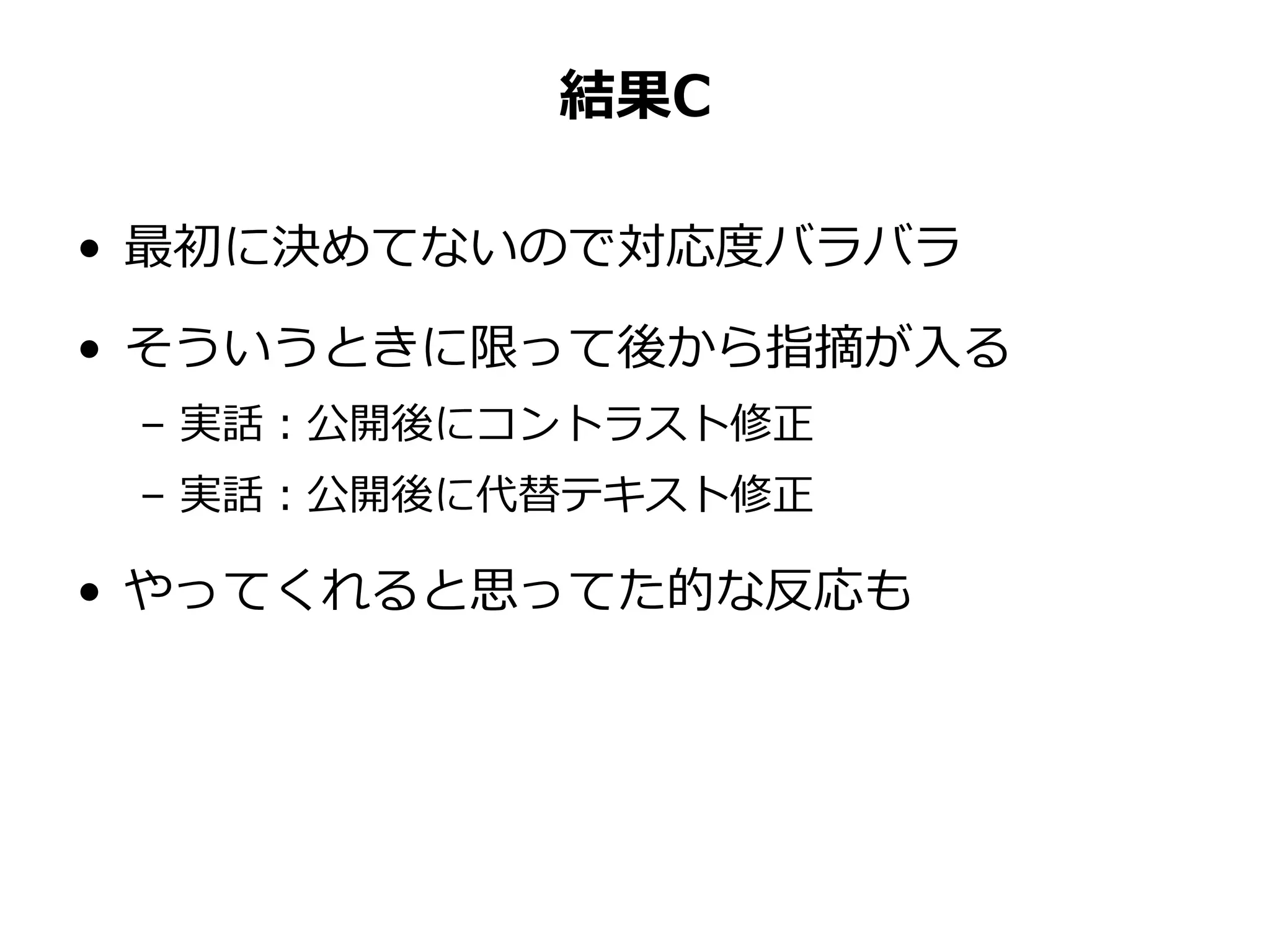 結果C
• 最初に決めてないので対応度バラバラ
• そういうときに限って後から指摘が入る
– 実話：公開後にコントラスト修正
– 実話：公開後に代替テキスト修正
• やってくれると思ってた的な反応も
 