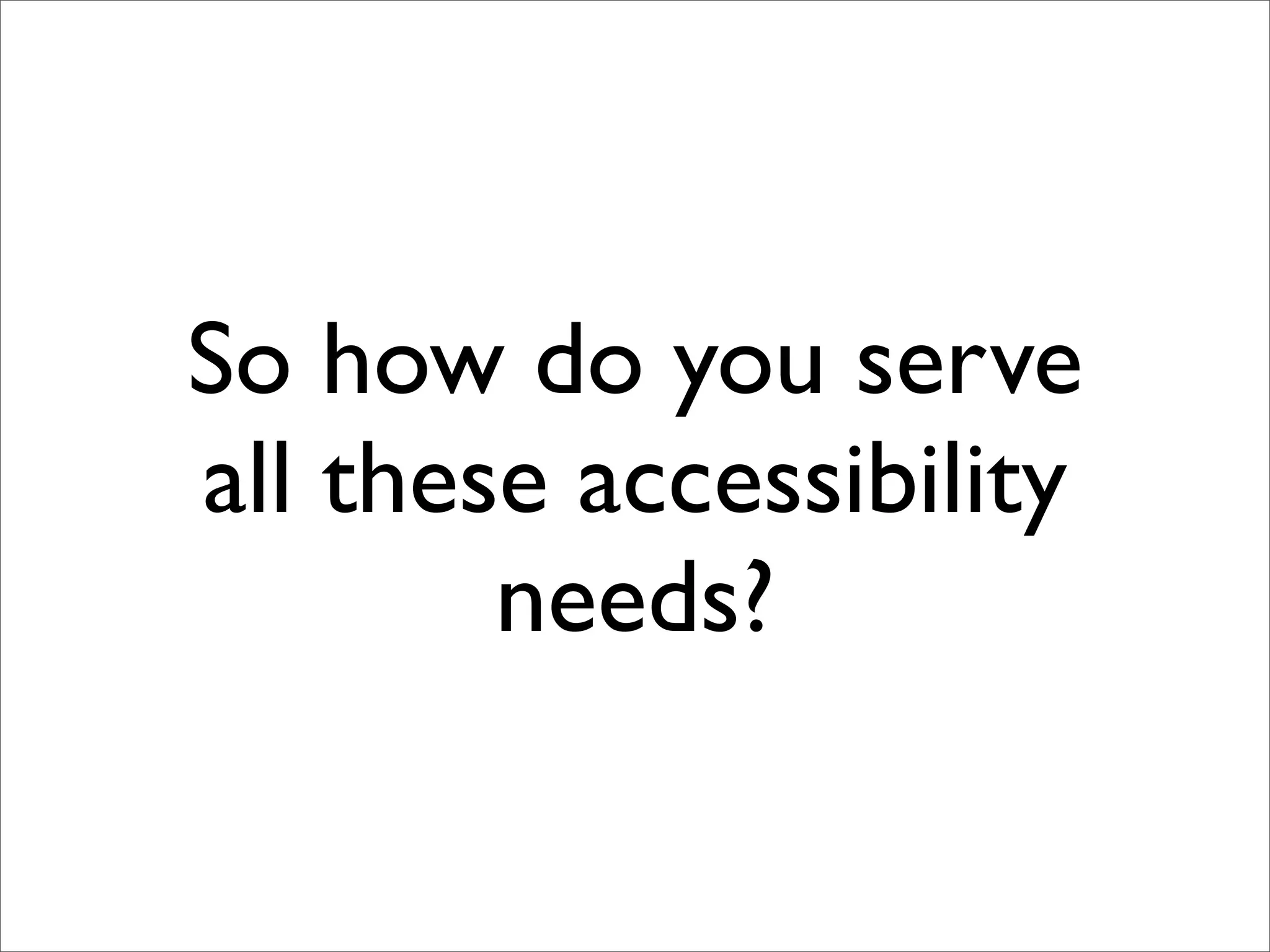 So how do you serve
all these accessibility
        needs?
 