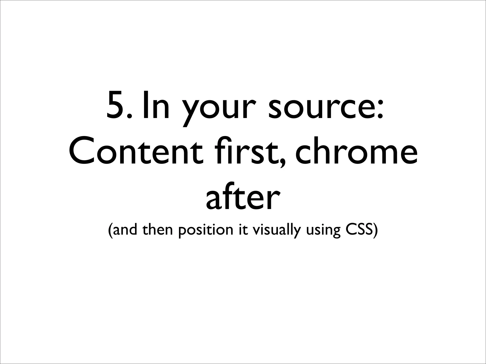 5. In your source:
Content ﬁrst, chrome
        after
  (and then position it visually using CSS)
 
