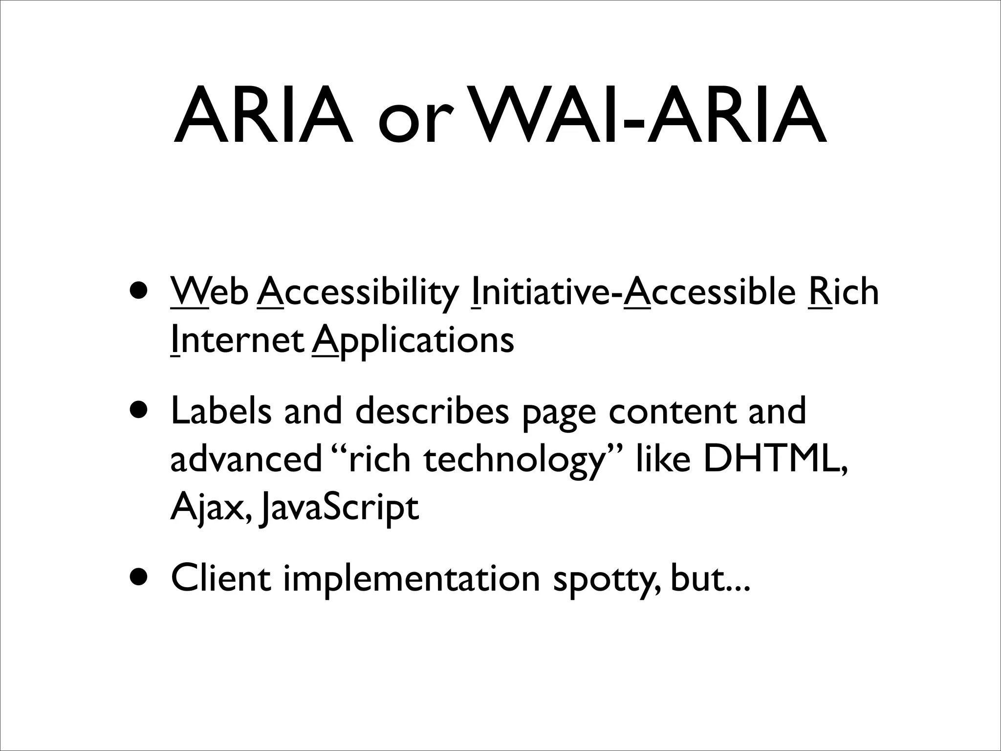ARIA or WAI-ARIA

• Web Accessibility Initiative-Accessible Rich
  Internet Applications
• Labels and describes page content and
  advanced “rich technology” like DHTML,
  Ajax, JavaScript
• Client implementation spotty, but...
 