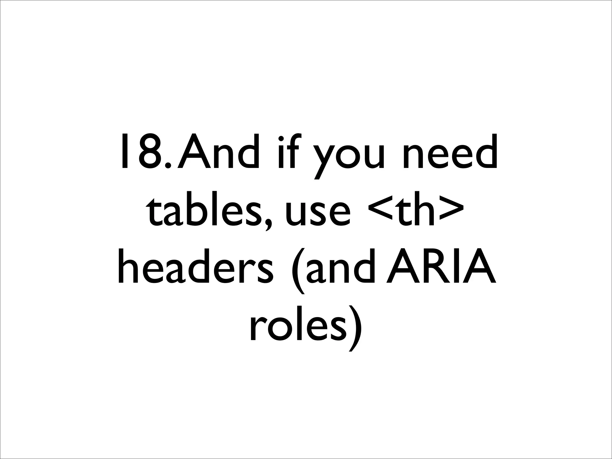 18. And if you need
 tables, use <th>
headers (and ARIA
      roles)
 