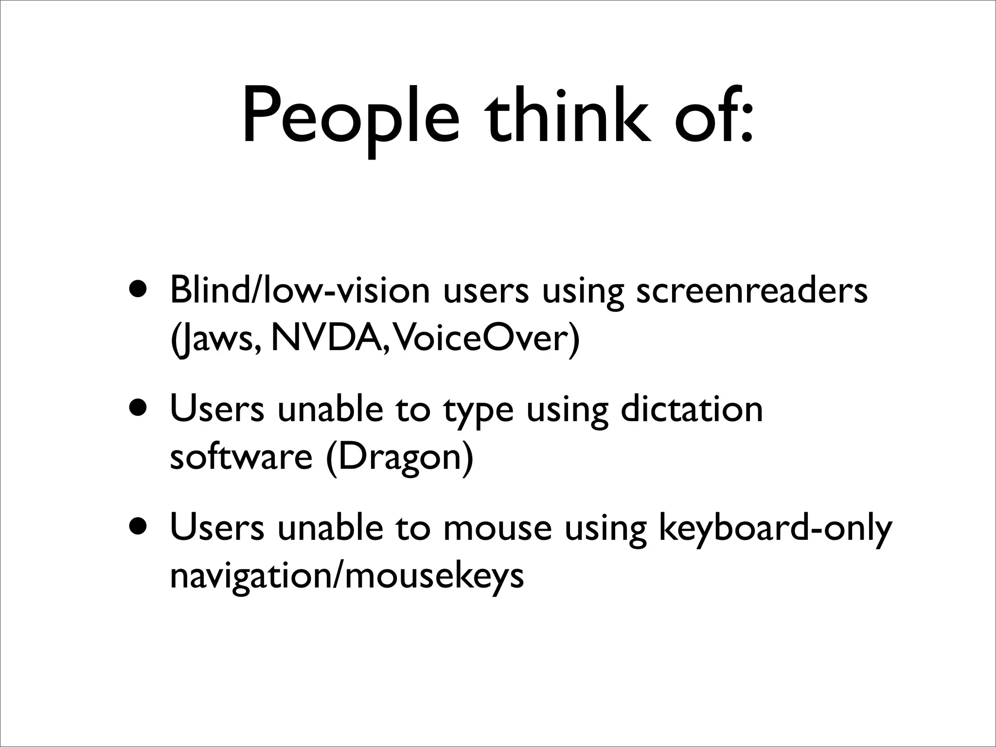 People think of:

• Blind/low-vision users using screenreaders
  (Jaws, NVDA,VoiceOver)
• Users unable to type using dictation
  software (Dragon)
• Users unable to mouse using keyboard-only
  navigation/mousekeys
 
