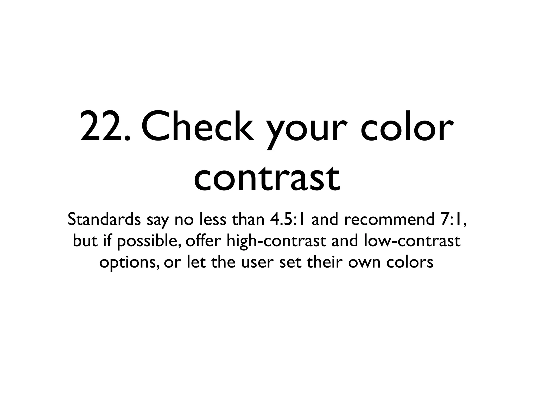 22. Check your color
       contrast
Standards say no less than 4.5:1 and recommend 7:1,
 but if possible, offer high-contrast and low-contrast
    options, or let the user set their own colors
 
