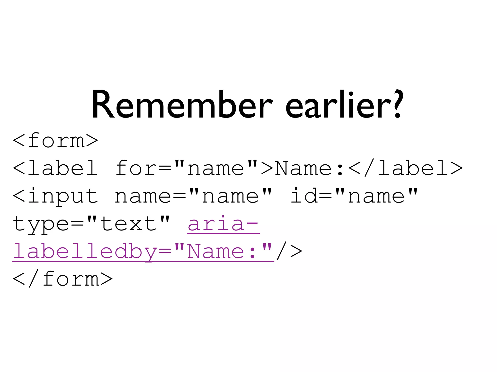 Remember earlier?
<form>
<label for="name">Name:</label>
<input name="name" id="name"
type="text" aria-
labelledby="Name:"/>
</form>
 