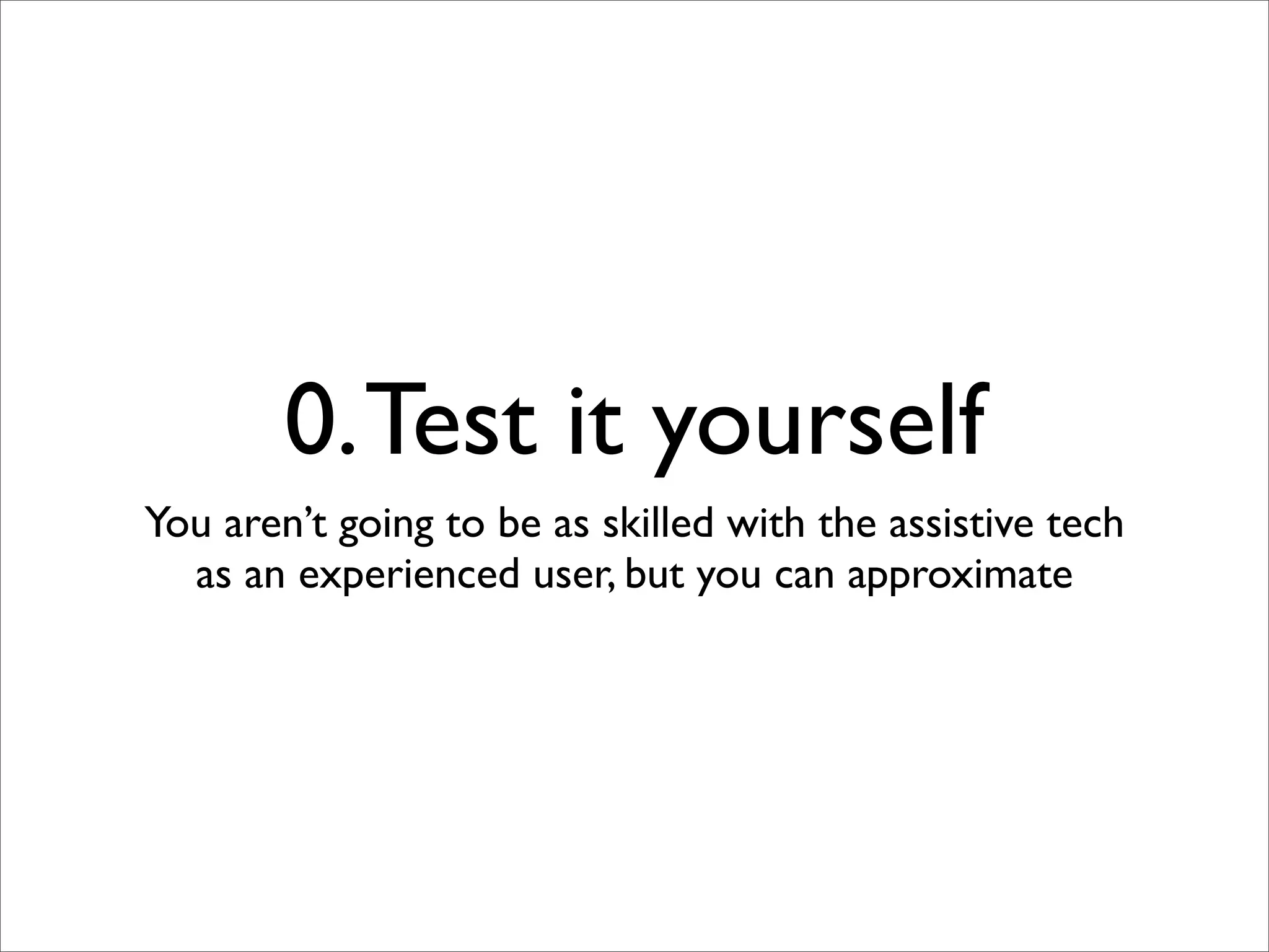 0. Test it yourself
You aren’t going to be as skilled with the assistive tech
  as an experienced user, but you can approximate
 