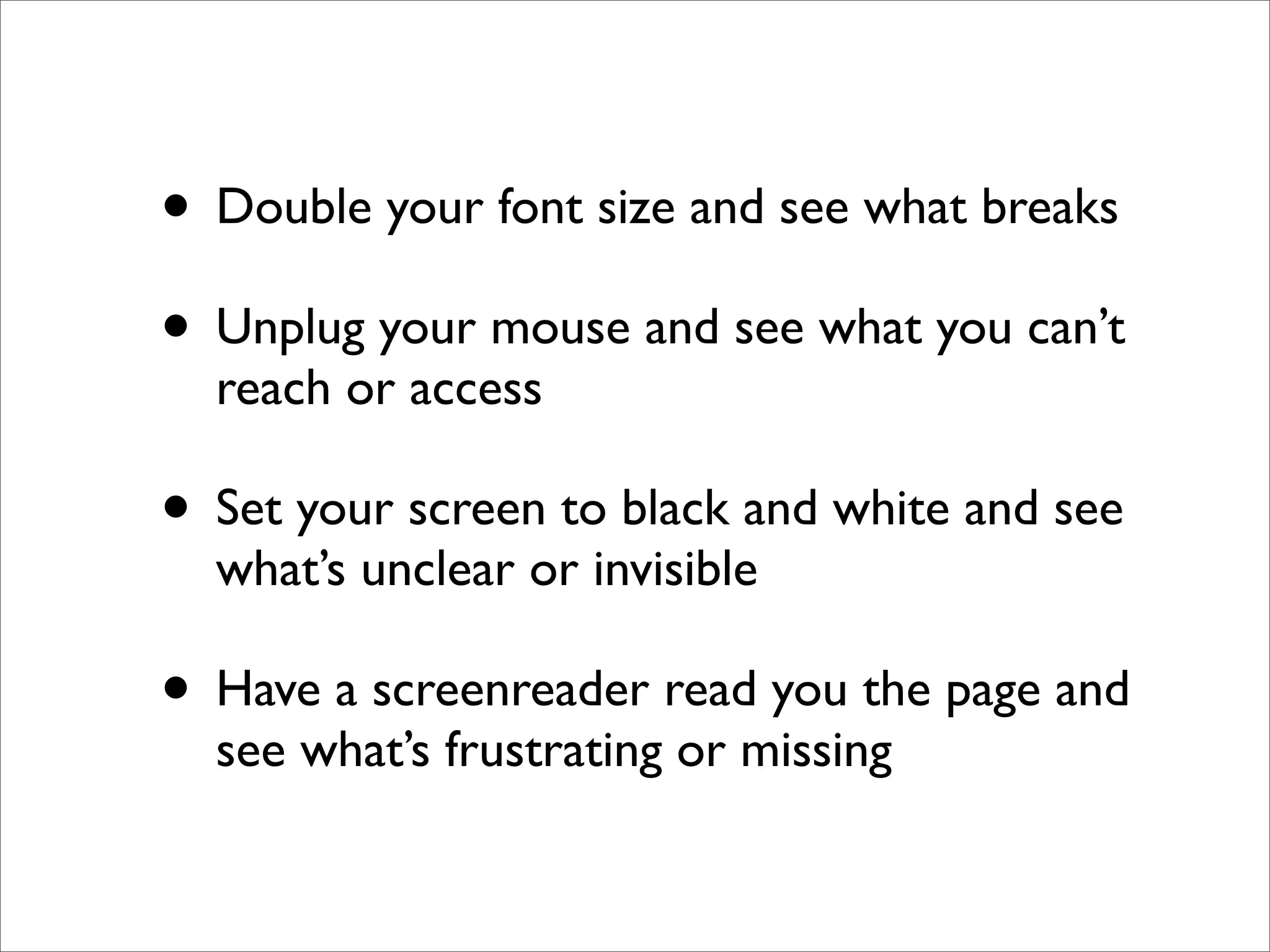 • Double your font size and see what breaks
• Unplug your mouse and see what you can’t
  reach or access

• Set your screen to black and white and see
  what’s unclear or invisible

• Have a screenreader read you the page and
  see what’s frustrating or missing
 