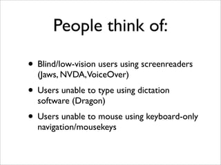 People think of:

• Blind/low-vision users using screenreaders
  (Jaws, NVDA,VoiceOver)
• Users unable to type using dictation
  software (Dragon)
• Users unable to mouse using keyboard-only
  navigation/mousekeys
 