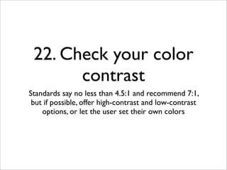 22. Check your color
       contrast
Standards say no less than 4.5:1 and recommend 7:1,
 but if possible, offer high-contrast and low-contrast
    options, or let the user set their own colors
 
