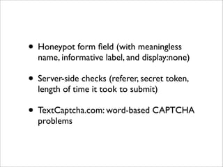 • Honeypot form ﬁeld (with meaningless
  name, informative label, and display:none)

• Server-side checks (referer, secret token,
  length of time it took to submit)

• TextCaptcha.com: word-based CAPTCHA
  problems
 
