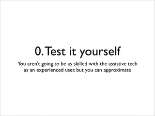 0. Test it yourself
You aren’t going to be as skilled with the assistive tech
  as an experienced user, but you can approximate
 
